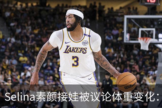Selina素颜接娃被议论体重变化：旧伤痕的深远影响